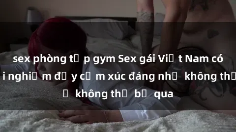 sex phòng tập gym Sex gái Việt Nam có con: Trải nghiệm đầy cảm xúc đáng nhớ không thể bỏ qua