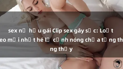 sex nữ hầu gái Clip sex gây sốc: Loạt video mới nhất hé lộ cảnh nóng chưa từng thấy
