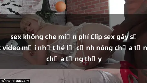 sex không che miễn phí Clip sex gây sốc: Loạt video mới nhất hé lộ cảnh nóng chưa từng thấy