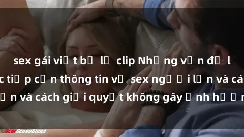 sex gái việt bị lộ clip Những vấn đề liên quan đến việc tiếp cận thông tin về sex người lớn và cách giải quyết không gây ảnh hưởng đến trẻ em