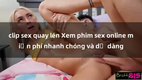 clip sex quay lén Xem phim sex online miễn phí nhanh chóng và dễ dàng