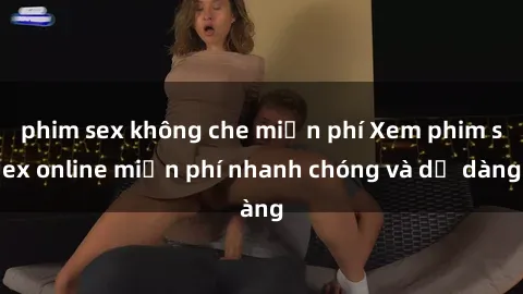 phim sex không che miễn phí Xem phim sex online miễn phí nhanh chóng và dễ dàng