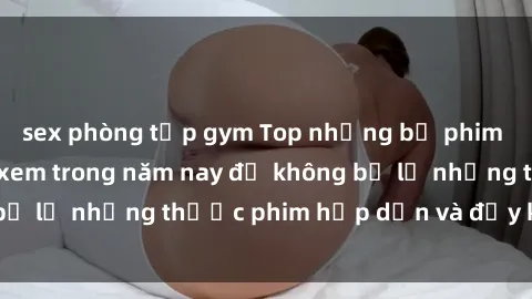 sex phòng tập gym Top những bộ phim sex hay nhất nên xem trong năm nay để không bỏ lỡ những thước phim hấp dẫn và đầy kịch tính.