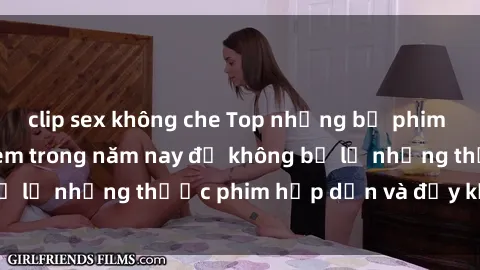 clip sex không che Top những bộ phim sex hay nhất nên xem trong năm nay để không bỏ lỡ những thước phim hấp dẫn và đầy kịch tính.