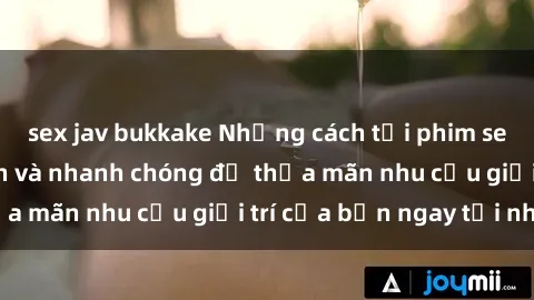 sex jav bukkake Những cách tải phim sex về máy đơn giản và nhanh chóng để thỏa mãn nhu cầu giải trí của bạn ngay tại nhà