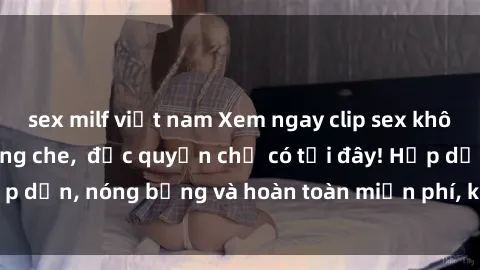 sex milf việt nam Xem ngay clip sex không che cực hot, không che,  độc quyền chỉ có tại đây! Hấp dẫn, nóng bỏng và hoàn toàn miễn phí, không thể bỏ qua!