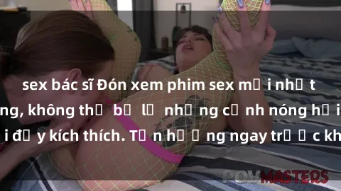 sex bác sĩ Đón xem phim sex mới nhất đang hot trên mạng, không thể bỏ lỡ những cảnh nóng hổi đầy kích thích. Tận hưởng ngay trước khi bị xoá chóng mặt!