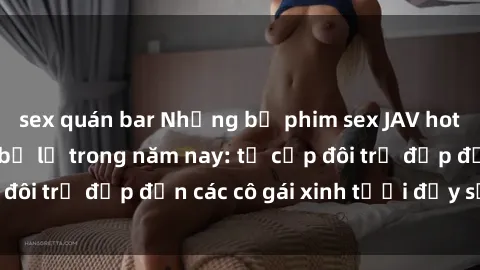 sex quán bar Những bộ phim sex JAV hot nhất không thể bỏ lỡ trong năm nay: từ cặp đôi trẻ đẹp đến các cô gái xinh tươi đầy sức hút.