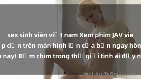 sex sinh viên việt nam Xem phim JAV vietsub mới nhất và hấp dẫn trên màn hình lớn của bạn ngay hôm nay! Đắm chìm trong thế giới tình ái đầy nóng bỏng và kích thích.