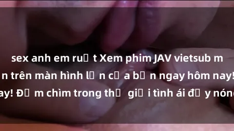 sex anh em ruột Xem phim JAV vietsub mới nhất và hấp dẫn trên màn hình lớn của bạn ngay hôm nay! Đắm chìm trong thế giới tình ái đầy nóng bỏng và kích thích.