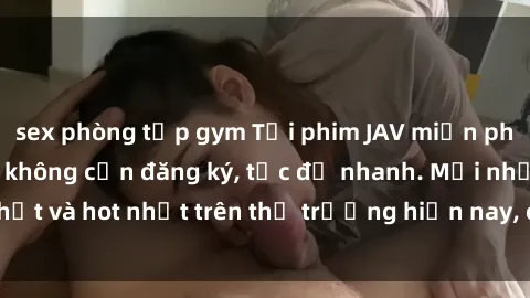 sex phòng tập gym Tải phim JAV miễn phí chất lượng cao, không cần đăng ký, tốc độ nhanh. Mới nhất và hot nhất trên thị trường hiện nay, cập nhật hàng ngày.