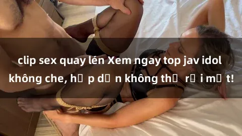 clip sex quay lén Xem ngay top jav idol không che, hấp dẫn không thể rời mắt!