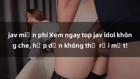 jav miễn phí Xem ngay top jav idol không che, hấp dẫn không thể rời mắt!