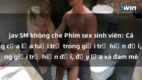 jav SM không che Phim sex sinh viên: Câu chuyện nóng bỏng của lứa tuổi trẻ trong giới trẻ hiện đại, đầy lửa và đam mê