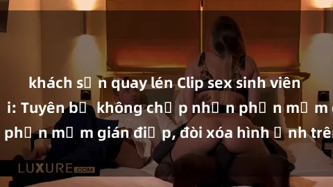khách sạn quay lén Clip sex sinh viên gây sốt mạng xã hội: Tuyên bố không chấp nhận phần mềm gián điệp, đòi xóa hình ảnh trên internet