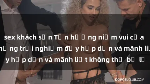 sex khách sạn Tận hưởng niềm vui của sex với gái trẻ: những trải nghiệm đầy hấp dẫn và mãnh liệt không thể bỏ lỡ