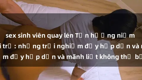 sex sinh viên quay lén Tận hưởng niềm vui của sex với gái trẻ: những trải nghiệm đầy hấp dẫn và mãnh liệt không thể bỏ lỡ