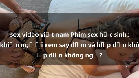 sex video việt nam Phim sex học sinh: Điều gì khiến người xem say đắm và hấp dẫn không ngờ?