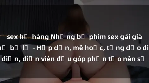 sex họ hàng Những bộ phim sex gái già đỉnh cao không thể bỏ lỡ - Hấp dẫn, mê hoặc, từng đạo diễn, diễn viên đều góp phần tạo nên sự hấp dẫn, kích thích.