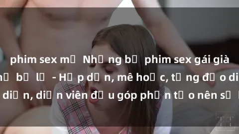 phim sex mỹ Những bộ phim sex gái già đỉnh cao không thể bỏ lỡ - Hấp dẫn, mê hoặc, từng đạo diễn, diễn viên đều góp phần tạo nên sự hấp dẫn, kích thích.