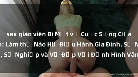 sex giáo viên Bí Mật về Cuộc Sống Của Các MILF Việt Nam: Làm thế Nào Họ Điều Hành Gia Đình, Sự Nghiệp và Vẻ Đẹp Với Định Hình Văn Hóa Đương Đại