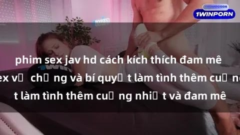 phim sex jav hd cách kích thích đam mê trong hôn nhân: Sex vợ chồng và bí quyết làm tình thêm cuồng nhiệt và đam mê