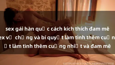 sex gái hàn quốc cách kích thích đam mê trong hôn nhân: Sex vợ chồng và bí quyết làm tình thêm cuồng nhiệt và đam mê