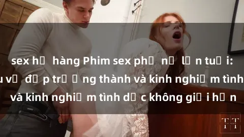 sex họ hàng Phim sex phụ nữ lớn tuổi: Sức hút đằng sau vẻ đẹp trưởng thành và kinh nghiệm tình dục không giới hạn