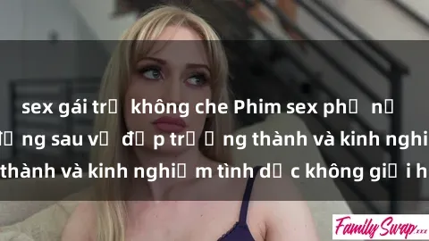 sex gái trẻ không che Phim sex phụ nữ lớn tuổi: Sức hút đằng sau vẻ đẹp trưởng thành và kinh nghiệm tình dục không giới hạn