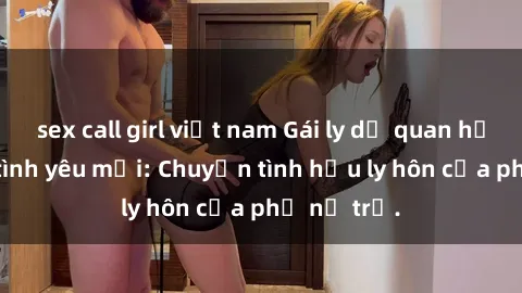 sex call girl việt nam Gái ly dị quan hệ tìm kiếm tình yêu mới: Chuyện tình hậu ly hôn của phụ nữ trẻ.