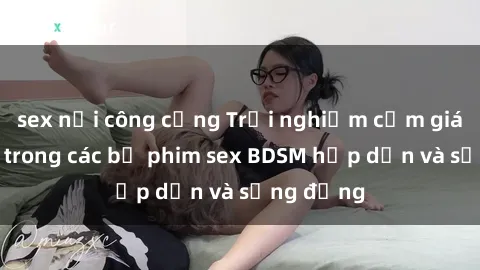 sex nơi công cộng Trải nghiệm cảm giác mới lạ trong các bộ phim sex BDSM hấp dẫn và sống động