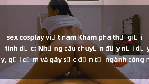 sex cosplay việt nam Khám phá thế giới của phim sex nô lệ tình dục: Những câu chuyện đầy nổi dậy, gợi cảm và gây sốc đến từ ngành công nghiệp giải trí đen tối