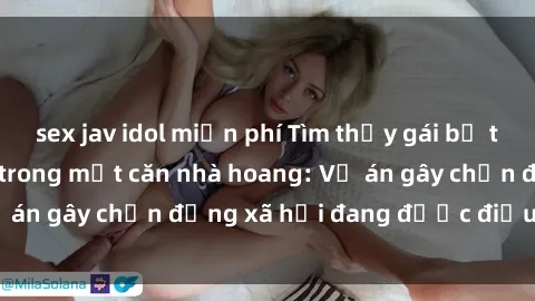 sex jav idol miễn phí Tìm thấy gái bị trói và bị hiếp dâm trong một căn nhà hoang: Vụ án gây chấn động xã hội đang được điều tra vào.