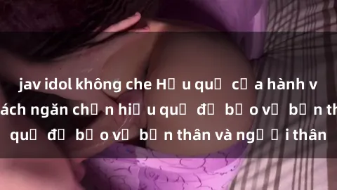 jav idol không che Hậu quả của hành vi bạo dâm sex và cách ngăn chặn hiệu quả để bảo vệ bản thân và người thân