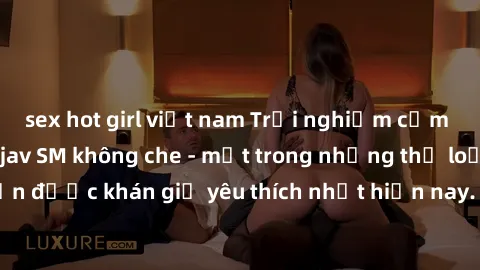 sex hot girl việt nam Trải nghiệm cảm xúc thăng hoa với jav SM không che - một trong những thể loại phim người lớn được khán giả yêu thích nhất hiện nay. Đảm bảo đem lại sự hấp dẫn, kích thích tối đa