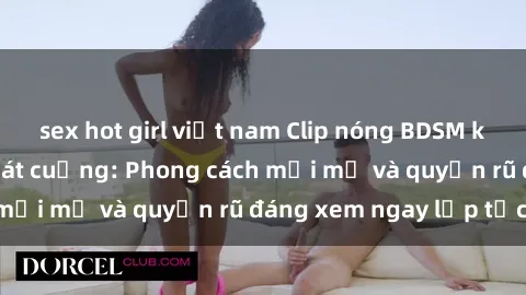 sex hot girl việt nam Clip nóng BDSM khiến người xem phát cuồng: Phong cách mới mẻ và quyến rũ đáng xem ngay lập tức!