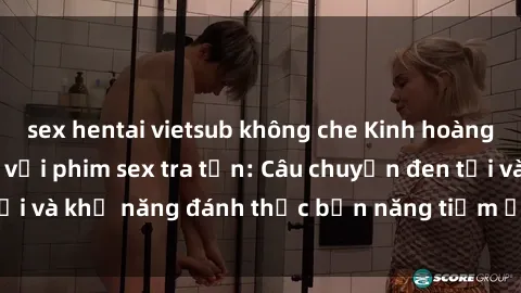 sex hentai vietsub không che Kinh hoàng và đầy kích thích với phim sex tra tấn: Câu chuyện đen tối và khả năng đánh thức bản năng tiềm ẩn trong con người