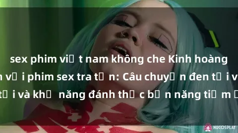 sex phim việt nam không che Kinh hoàng và đầy kích thích với phim sex tra tấn: Câu chuyện đen tối và khả năng đánh thức bản năng tiềm ẩn trong con người