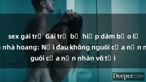 sex gái trẻ Gái trẻ bị hiếp dâm bạo lực trong căn nhà hoang: Nỗi đau không nguôi của nạn nhân vô tội