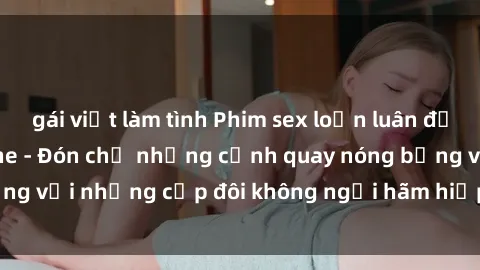 gái việt làm tình Phim sex loạn luân đầy kích thích không che - Đón chờ những cảnh quay nóng bỏng với những cặp đôi không ngại hãm hiếp gia đình trong lòng