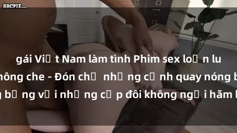 gái Việt Nam làm tình Phim sex loạn luân đầy kích thích không che - Đón chờ những cảnh quay nóng bỏng với những cặp đôi không ngại hãm hiếp gia đình trong lòng