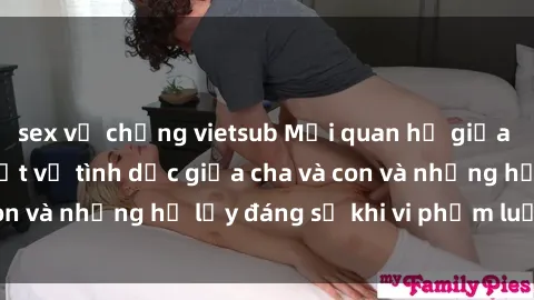 sex vợ chồng vietsub Mối quan hệ giữa cha và con: Sự thật về tình dục giữa cha và con và những hệ lụy đáng sợ khi vi phạm luật pháp.