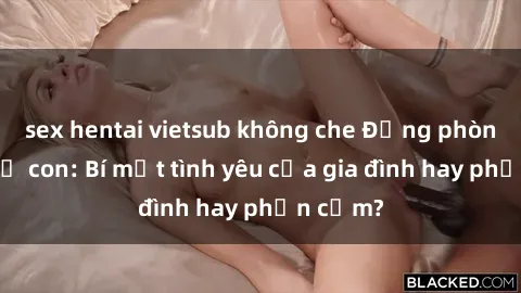 sex hentai vietsub không che Động phòng sex mẹ con: Bí mật tình yêu của gia đình hay phản cảm?