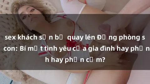 sex khách sạn bị quay lén Động phòng sex mẹ con: Bí mật tình yêu của gia đình hay phản cảm?