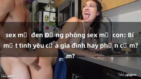 sex mỹ đen Động phòng sex mẹ con: Bí mật tình yêu của gia đình hay phản cảm?