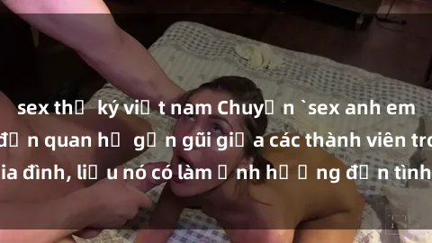 sex thư ký việt nam Chuyện `sex anh em ruột` - Đề cập đến quan hệ gần gũi giữa các thành viên trong gia đình, liệu nó có làm ảnh hưởng đến tình cảm gia đình hay không?