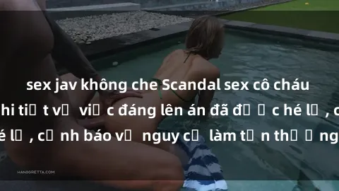 sex jav không che Scandal sex cô cháu gây chấn động: Chi tiết vụ việc đáng lên án đã được hé lộ, cảnh báo về nguy cơ làm tổn thương tâm hồn trẻ em.