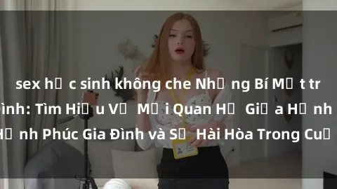 sex học sinh không che Những Bí Mật trong Tình Dục Gia Đình: Tìm Hiểu Về Mối Quan Hệ Giữa Hạnh Phúc Gia Đình và Sự Hài Hòa Trong Cuộc Sống Tình Dục