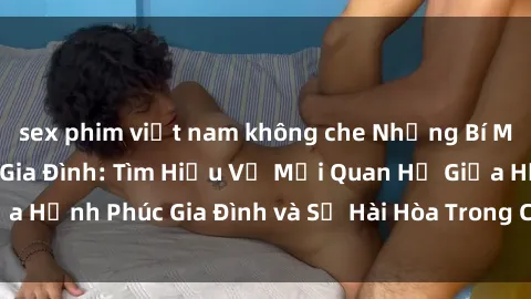 sex phim việt nam không che Những Bí Mật trong Tình Dục Gia Đình: Tìm Hiểu Về Mối Quan Hệ Giữa Hạnh Phúc Gia Đình và Sự Hài Hòa Trong Cuộc Sống Tình Dục
