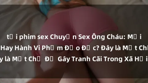 tải phim sex Chuyện Sex Ông Cháu: Mối Quan Hệ Gia Đình Hay Hành Vi Phạm Đạo Đức? Đây là Một Chủ Đề Gây Tranh Cãi Trong Xã Hội Hiện Nay.